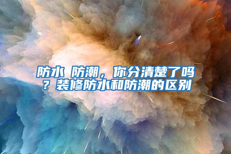 防水≠防潮，你分清楚了嗎？裝修防水和防潮的區別